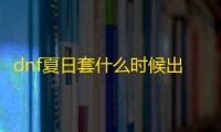 dnf夏日套什么时候出 2023夏日套时间内容一览